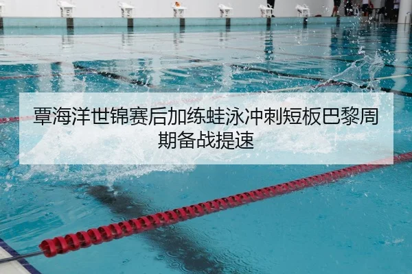 覃海洋世锦赛后加练蛙泳冲刺短板巴黎周期备战提速