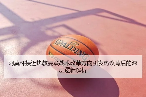阿莫林接近执教曼联战术改革方向引发热议背后的深层逻辑解析